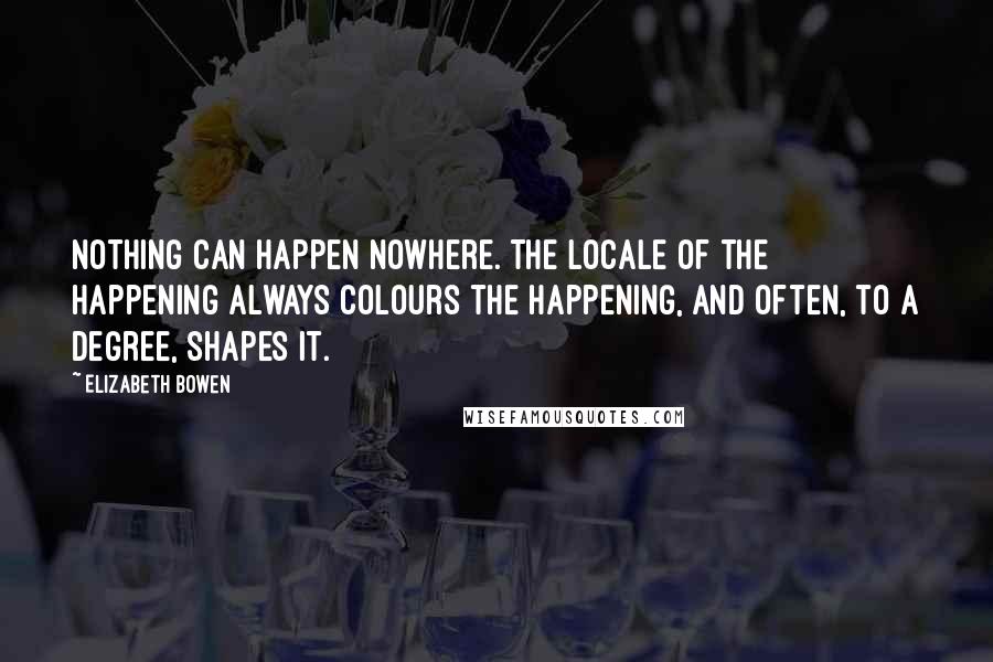 Elizabeth Bowen Quotes: Nothing can happen nowhere. The locale of the happening always colours the happening, and often, to a degree, shapes it.
