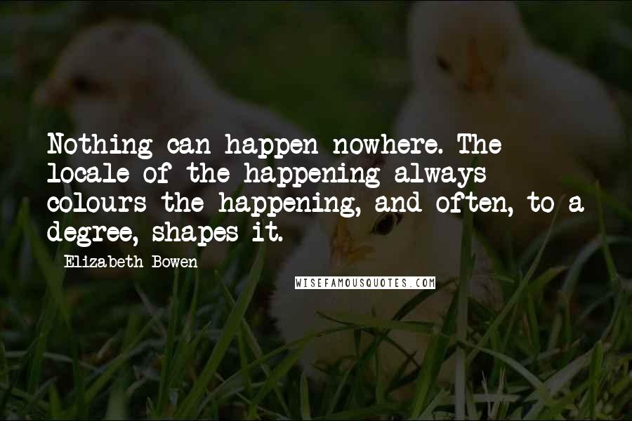 Elizabeth Bowen Quotes: Nothing can happen nowhere. The locale of the happening always colours the happening, and often, to a degree, shapes it.
