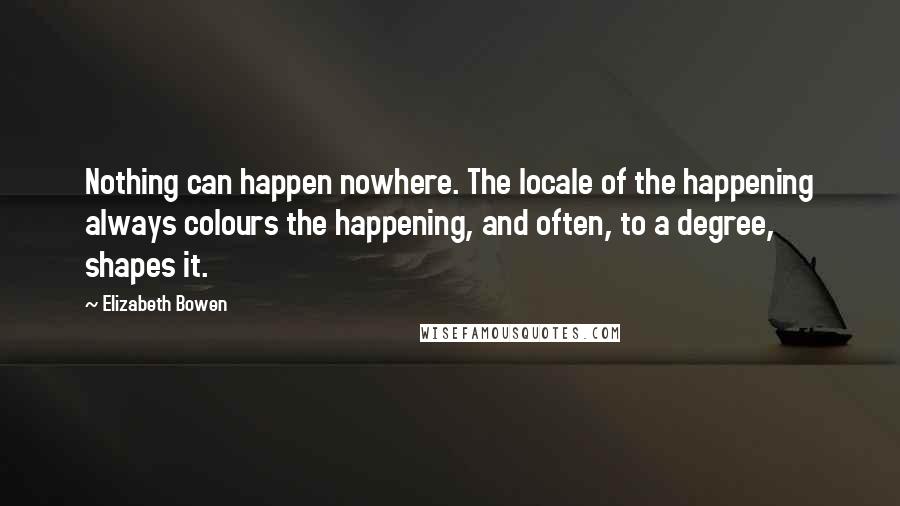 Elizabeth Bowen Quotes: Nothing can happen nowhere. The locale of the happening always colours the happening, and often, to a degree, shapes it.