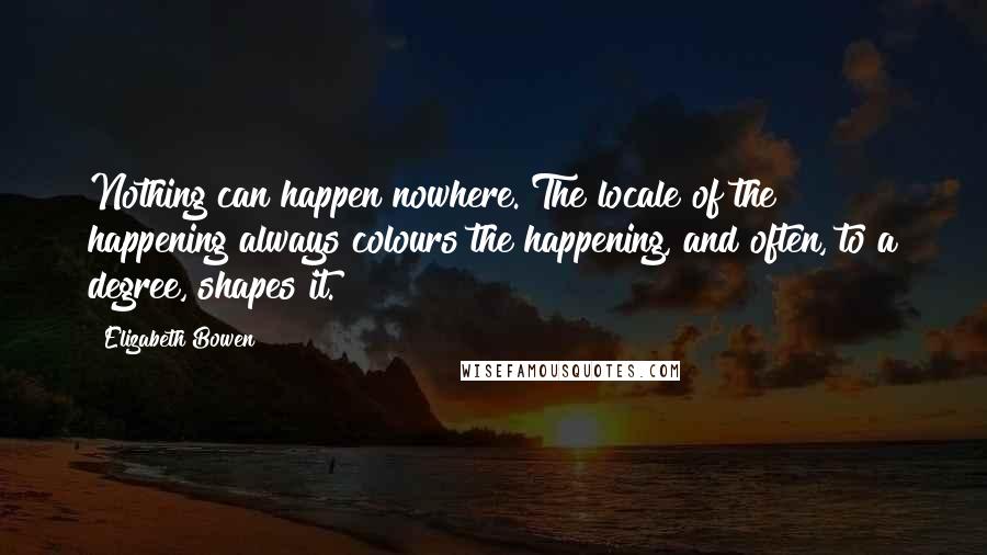 Elizabeth Bowen Quotes: Nothing can happen nowhere. The locale of the happening always colours the happening, and often, to a degree, shapes it.