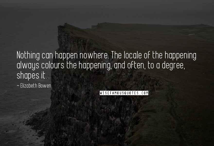 Elizabeth Bowen Quotes: Nothing can happen nowhere. The locale of the happening always colours the happening, and often, to a degree, shapes it.