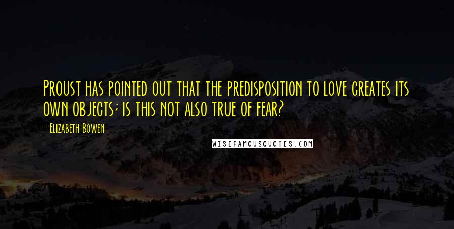 Elizabeth Bowen Quotes: Proust has pointed out that the predisposition to love creates its own objects; is this not also true of fear?