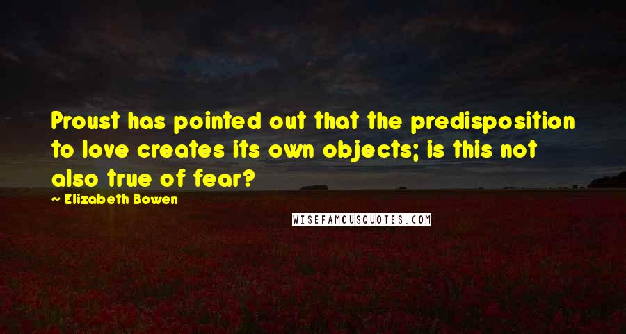 Elizabeth Bowen Quotes: Proust has pointed out that the predisposition to love creates its own objects; is this not also true of fear?