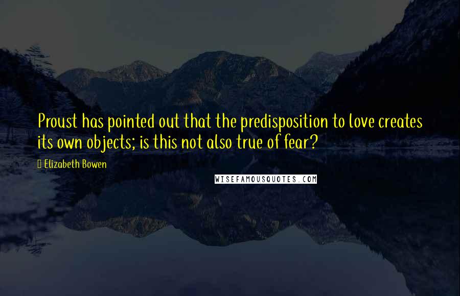 Elizabeth Bowen Quotes: Proust has pointed out that the predisposition to love creates its own objects; is this not also true of fear?