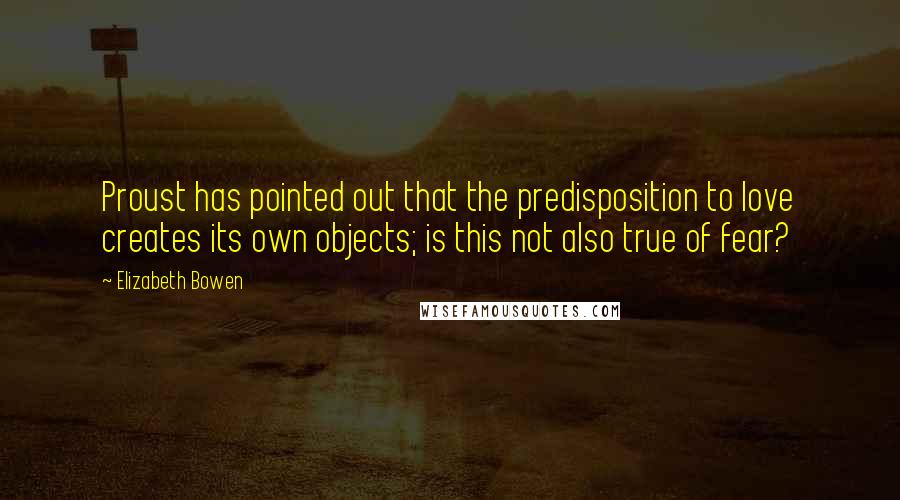 Elizabeth Bowen Quotes: Proust has pointed out that the predisposition to love creates its own objects; is this not also true of fear?