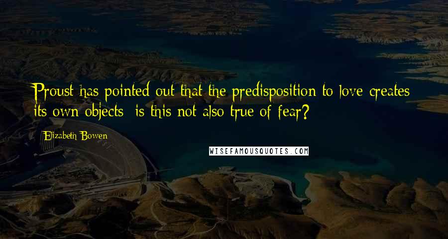 Elizabeth Bowen Quotes: Proust has pointed out that the predisposition to love creates its own objects; is this not also true of fear?