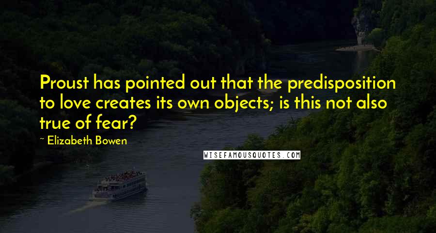 Elizabeth Bowen Quotes: Proust has pointed out that the predisposition to love creates its own objects; is this not also true of fear?