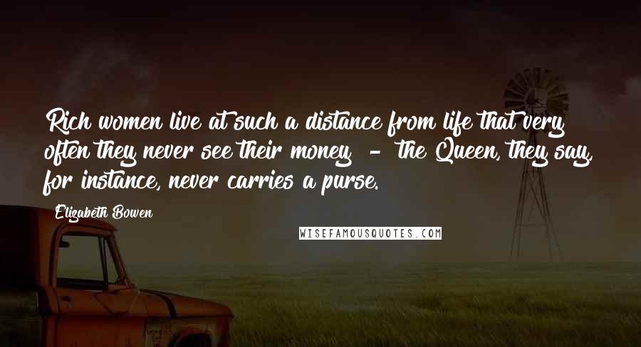 Elizabeth Bowen Quotes: Rich women live at such a distance from life that very often they never see their money - the Queen, they say, for instance, never carries a purse.