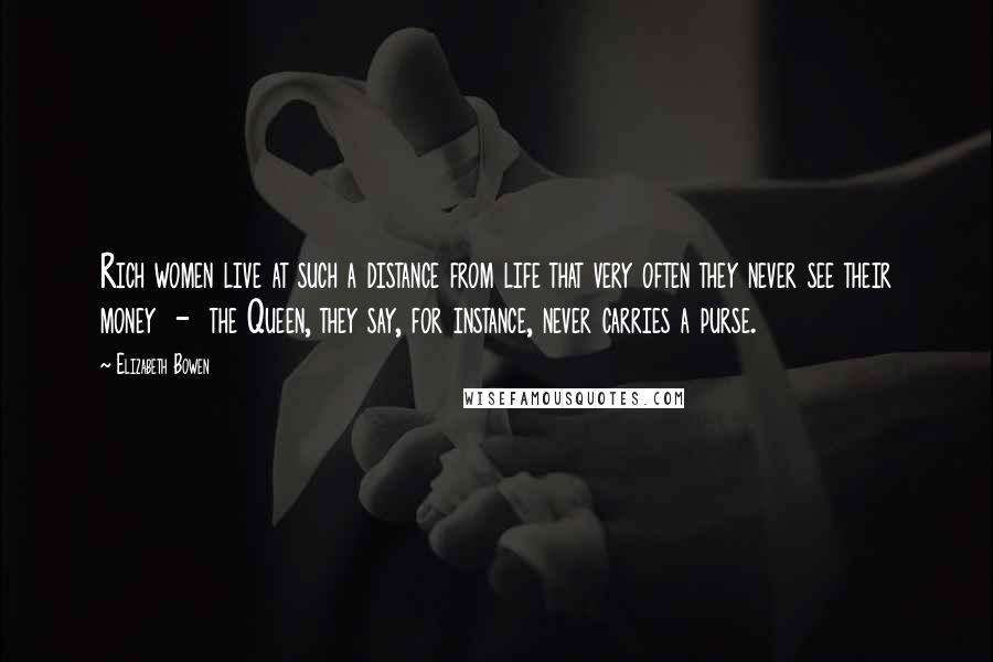 Elizabeth Bowen Quotes: Rich women live at such a distance from life that very often they never see their money - the Queen, they say, for instance, never carries a purse.
