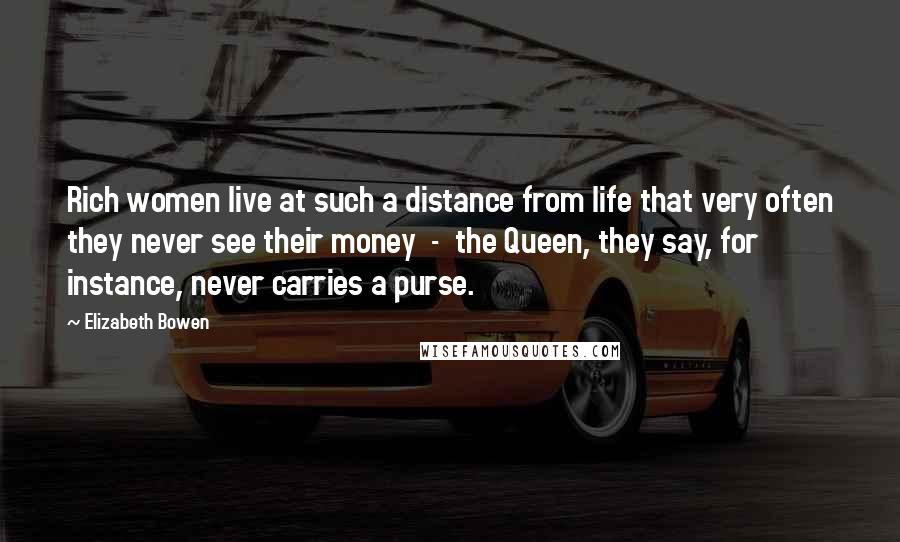 Elizabeth Bowen Quotes: Rich women live at such a distance from life that very often they never see their money - the Queen, they say, for instance, never carries a purse.