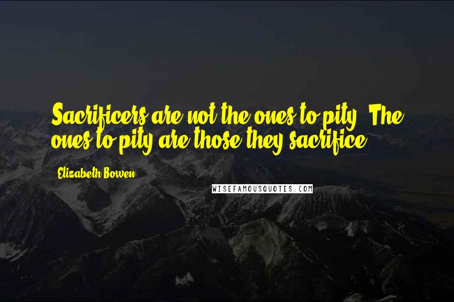 Elizabeth Bowen Quotes: Sacrificers are not the ones to pity. The ones to pity are those they sacrifice.