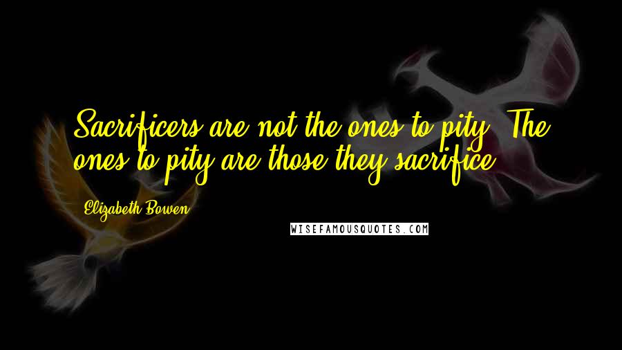 Elizabeth Bowen Quotes: Sacrificers are not the ones to pity. The ones to pity are those they sacrifice.