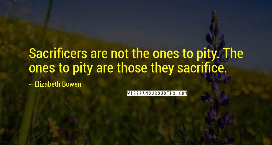 Elizabeth Bowen Quotes: Sacrificers are not the ones to pity. The ones to pity are those they sacrifice.