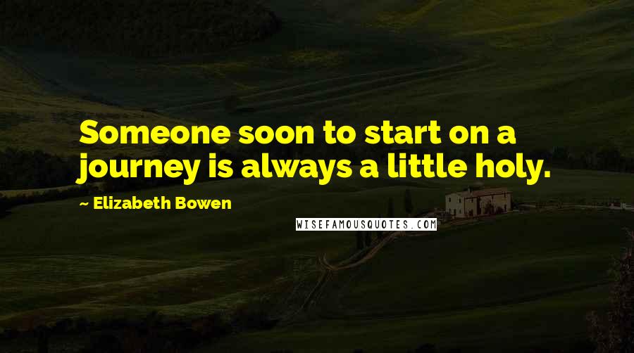 Elizabeth Bowen Quotes: Someone soon to start on a journey is always a little holy.