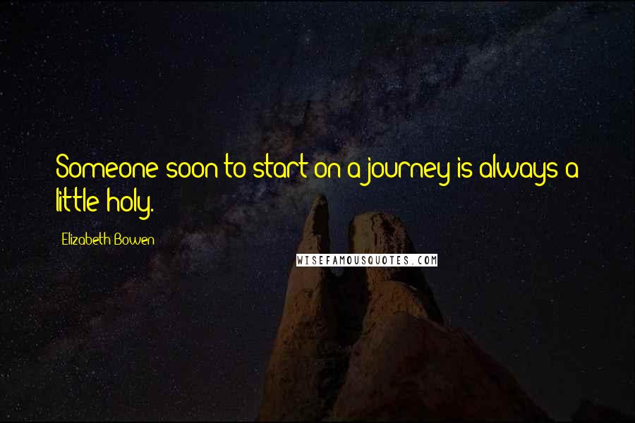 Elizabeth Bowen Quotes: Someone soon to start on a journey is always a little holy.
