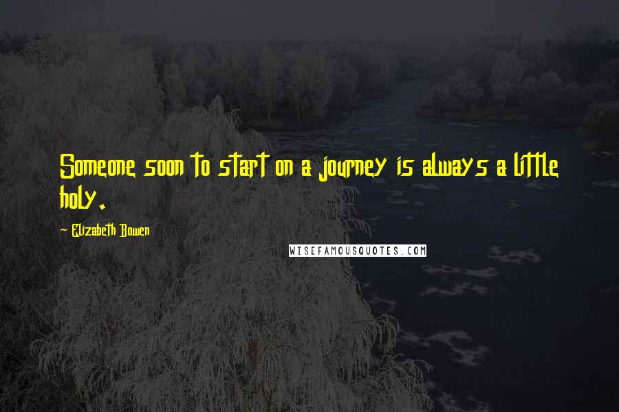 Elizabeth Bowen Quotes: Someone soon to start on a journey is always a little holy.