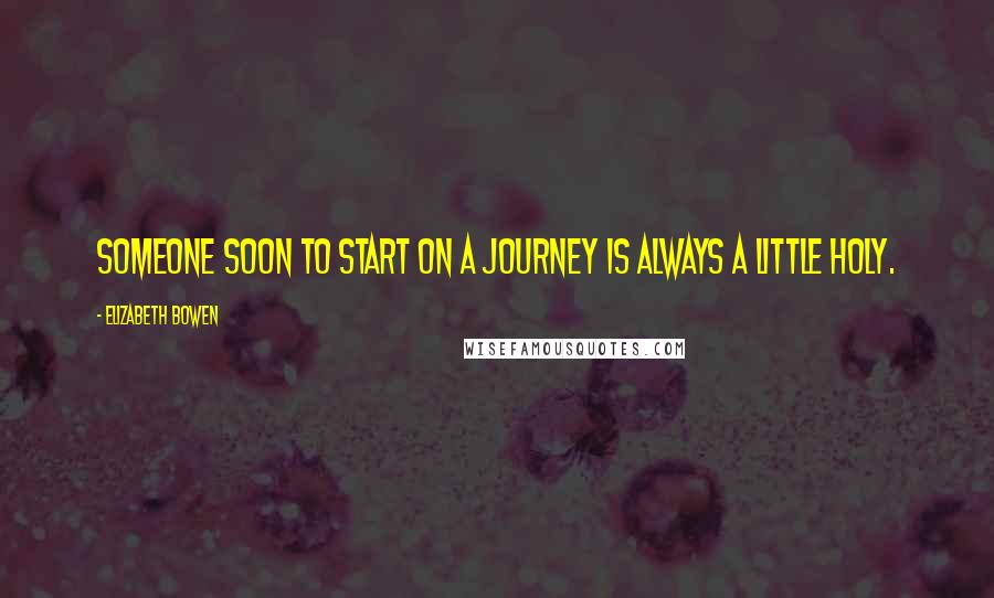 Elizabeth Bowen Quotes: Someone soon to start on a journey is always a little holy.