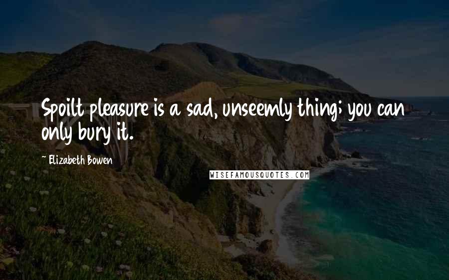 Elizabeth Bowen Quotes: Spoilt pleasure is a sad, unseemly thing; you can only bury it.