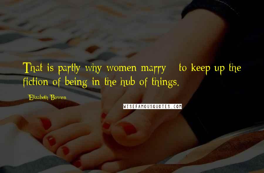 Elizabeth Bowen Quotes: That is partly why women marry - to keep up the fiction of being in the hub of things.