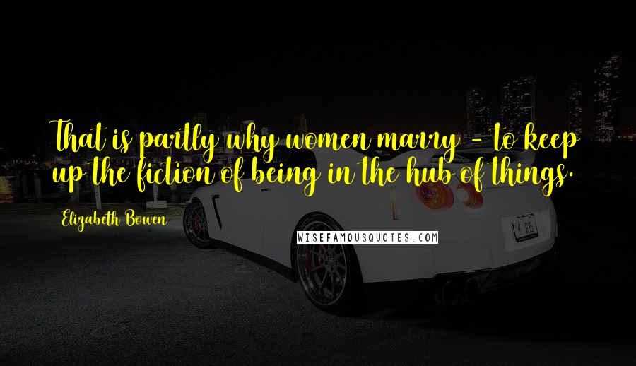 Elizabeth Bowen Quotes: That is partly why women marry - to keep up the fiction of being in the hub of things.