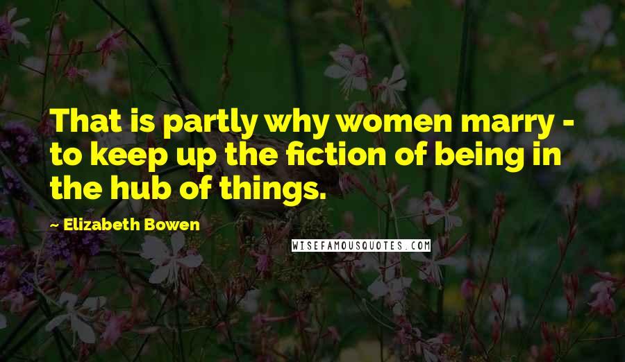 Elizabeth Bowen Quotes: That is partly why women marry - to keep up the fiction of being in the hub of things.