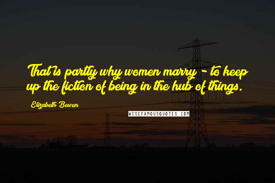 Elizabeth Bowen Quotes: That is partly why women marry - to keep up the fiction of being in the hub of things.