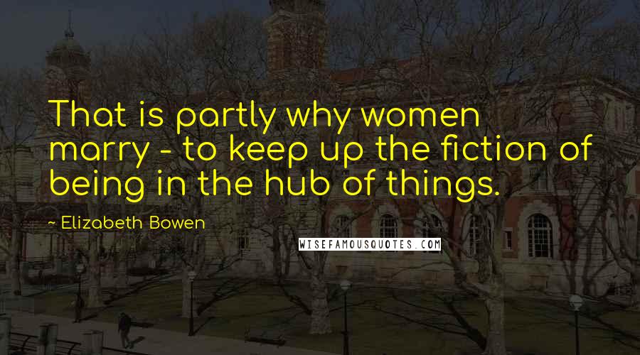 Elizabeth Bowen Quotes: That is partly why women marry - to keep up the fiction of being in the hub of things.