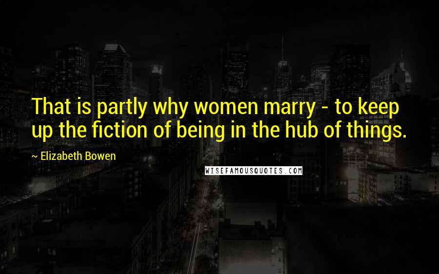 Elizabeth Bowen Quotes: That is partly why women marry - to keep up the fiction of being in the hub of things.