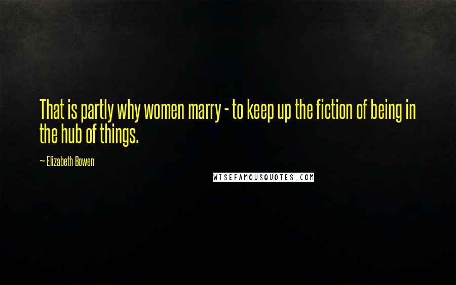 Elizabeth Bowen Quotes: That is partly why women marry - to keep up the fiction of being in the hub of things.