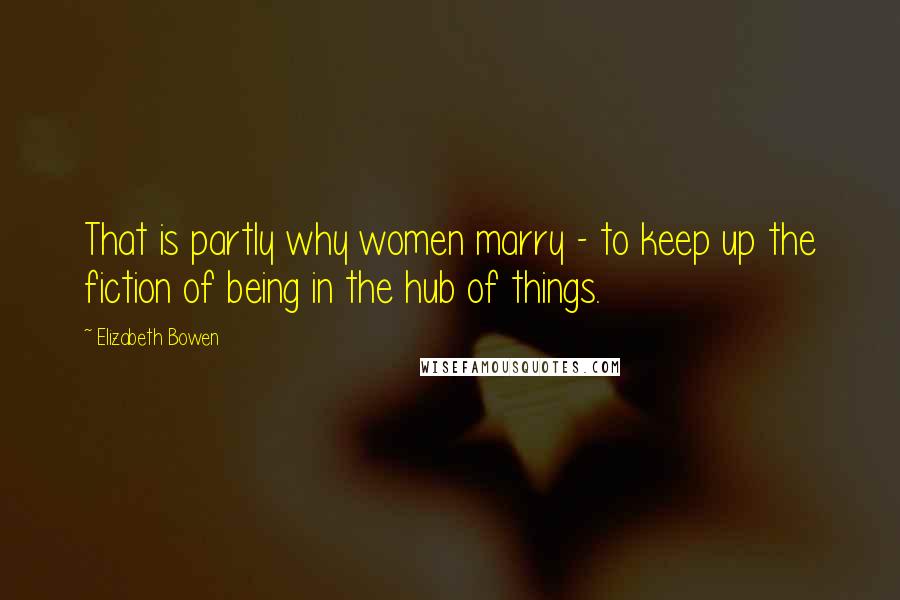 Elizabeth Bowen Quotes: That is partly why women marry - to keep up the fiction of being in the hub of things.