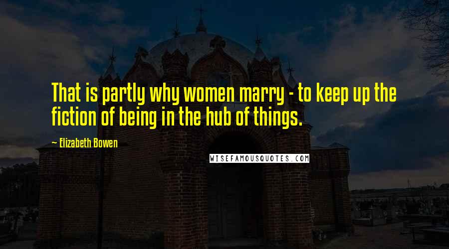 Elizabeth Bowen Quotes: That is partly why women marry - to keep up the fiction of being in the hub of things.