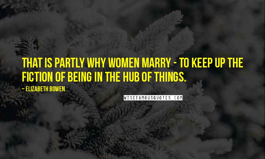 Elizabeth Bowen Quotes: That is partly why women marry - to keep up the fiction of being in the hub of things.