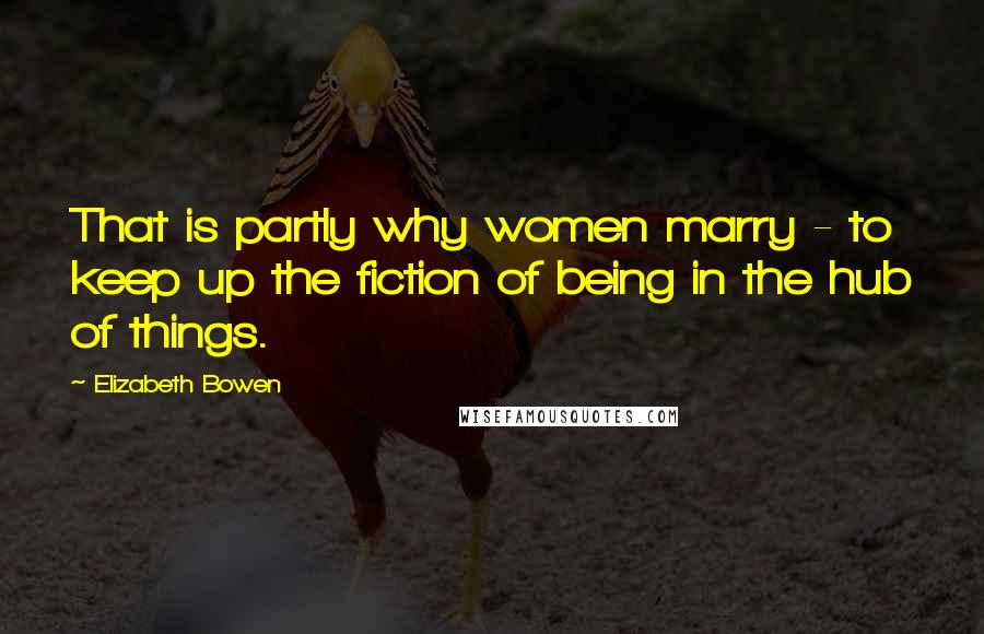 Elizabeth Bowen Quotes: That is partly why women marry - to keep up the fiction of being in the hub of things.