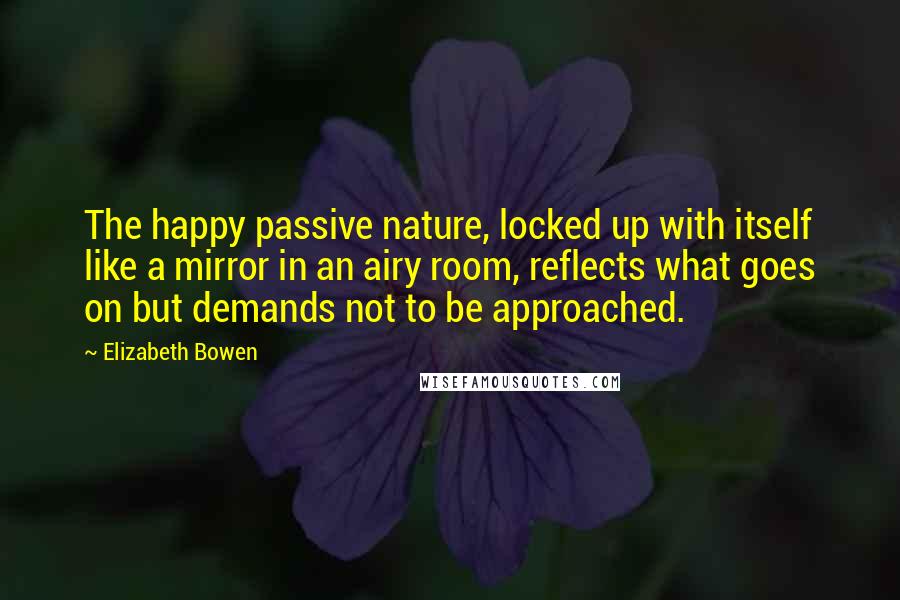 Elizabeth Bowen Quotes: The happy passive nature, locked up with itself like a mirror in an airy room, reflects what goes on but demands not to be approached.