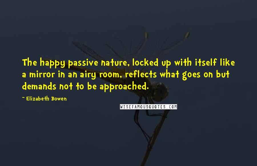 Elizabeth Bowen Quotes: The happy passive nature, locked up with itself like a mirror in an airy room, reflects what goes on but demands not to be approached.