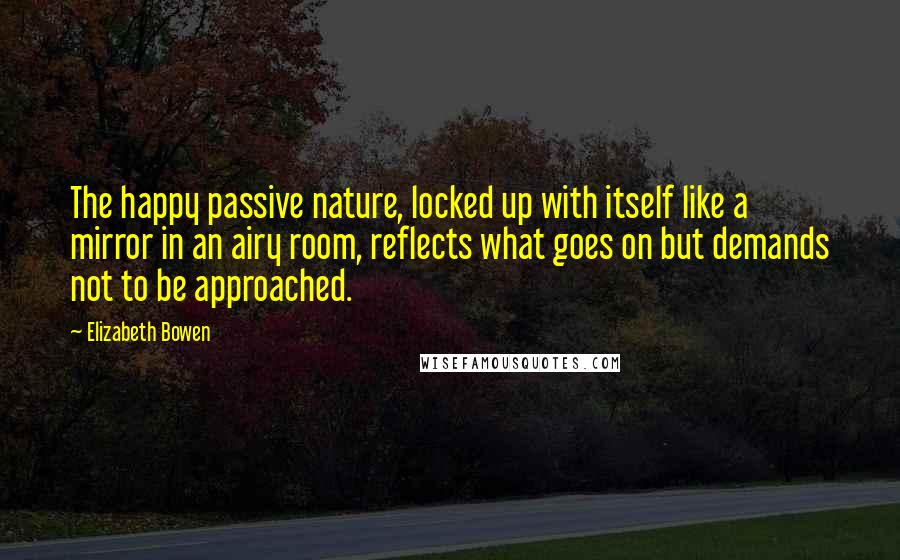 Elizabeth Bowen Quotes: The happy passive nature, locked up with itself like a mirror in an airy room, reflects what goes on but demands not to be approached.