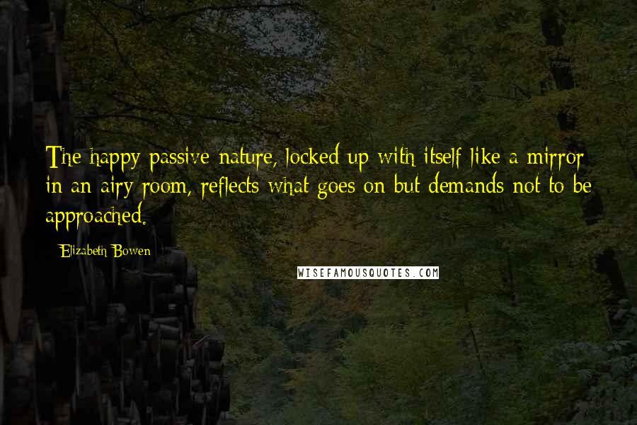 Elizabeth Bowen Quotes: The happy passive nature, locked up with itself like a mirror in an airy room, reflects what goes on but demands not to be approached.