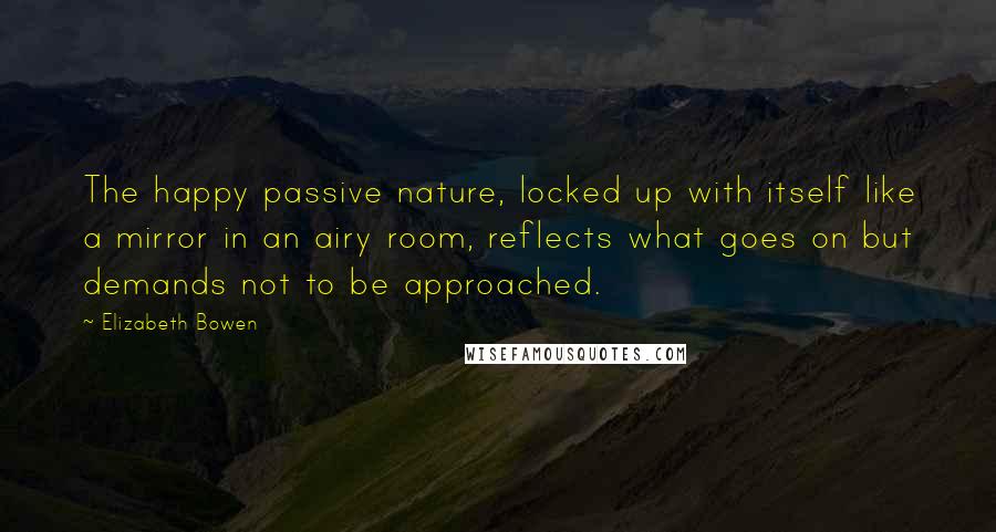 Elizabeth Bowen Quotes: The happy passive nature, locked up with itself like a mirror in an airy room, reflects what goes on but demands not to be approached.