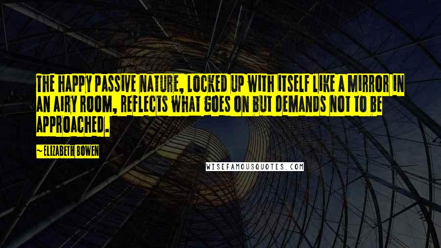 Elizabeth Bowen Quotes: The happy passive nature, locked up with itself like a mirror in an airy room, reflects what goes on but demands not to be approached.