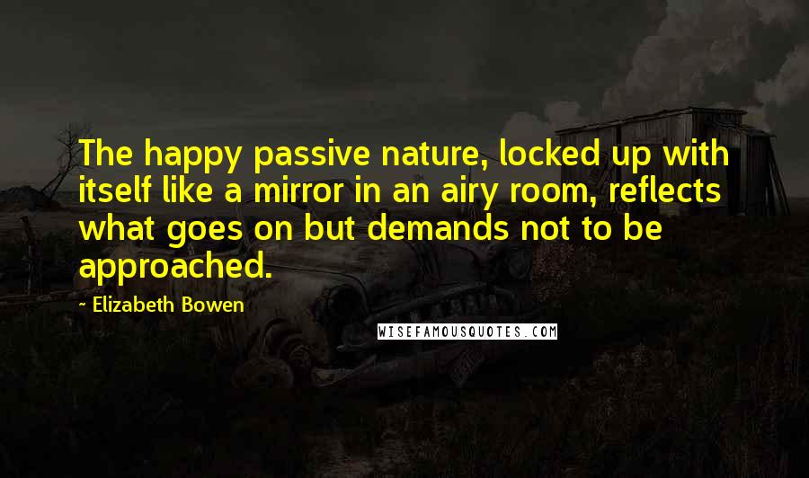 Elizabeth Bowen Quotes: The happy passive nature, locked up with itself like a mirror in an airy room, reflects what goes on but demands not to be approached.