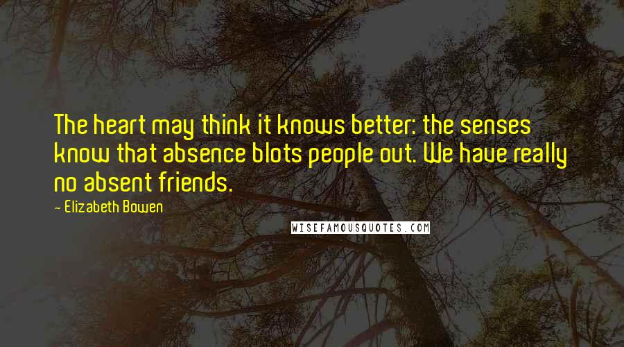 Elizabeth Bowen Quotes: The heart may think it knows better: the senses know that absence blots people out. We have really no absent friends.