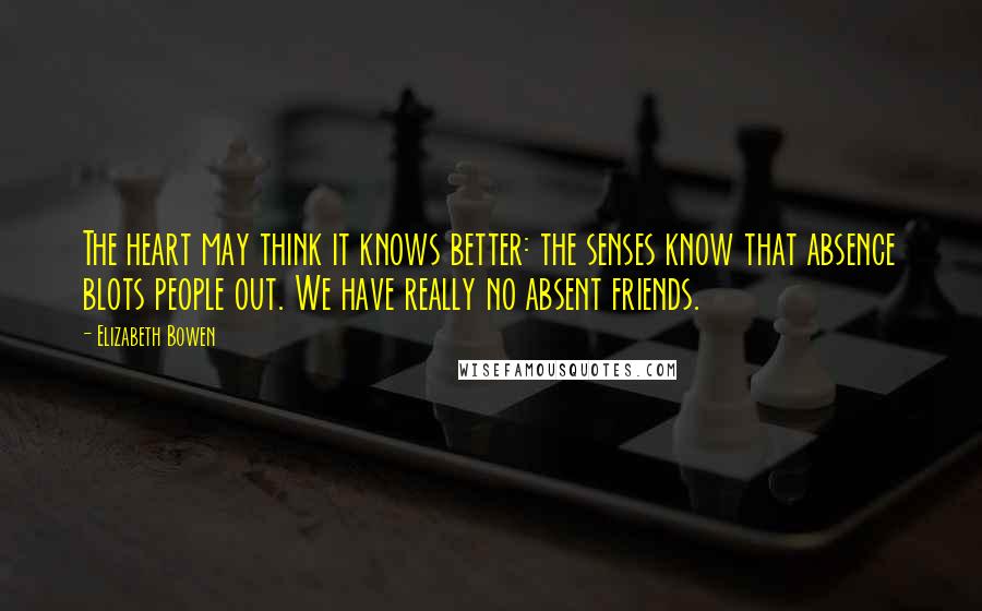 Elizabeth Bowen Quotes: The heart may think it knows better: the senses know that absence blots people out. We have really no absent friends.