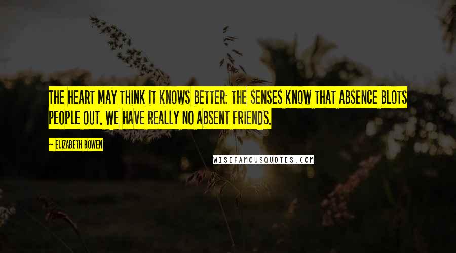 Elizabeth Bowen Quotes: The heart may think it knows better: the senses know that absence blots people out. We have really no absent friends.