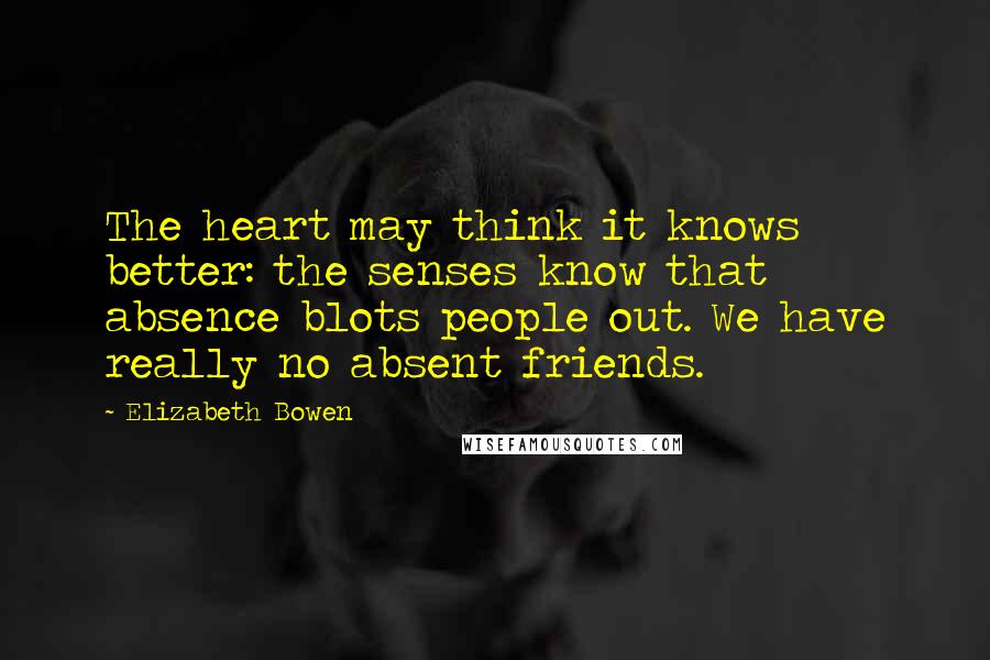 Elizabeth Bowen Quotes: The heart may think it knows better: the senses know that absence blots people out. We have really no absent friends.