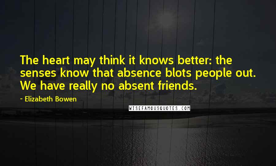 Elizabeth Bowen Quotes: The heart may think it knows better: the senses know that absence blots people out. We have really no absent friends.