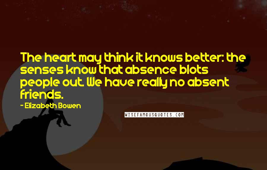 Elizabeth Bowen Quotes: The heart may think it knows better: the senses know that absence blots people out. We have really no absent friends.