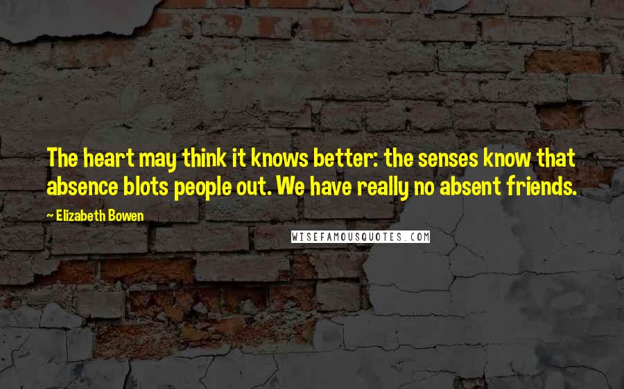 Elizabeth Bowen Quotes: The heart may think it knows better: the senses know that absence blots people out. We have really no absent friends.