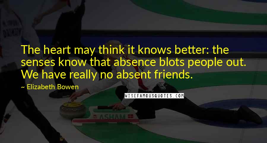 Elizabeth Bowen Quotes: The heart may think it knows better: the senses know that absence blots people out. We have really no absent friends.