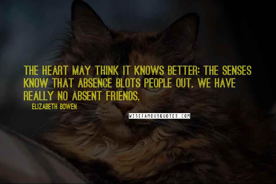 Elizabeth Bowen Quotes: The heart may think it knows better: the senses know that absence blots people out. We have really no absent friends.