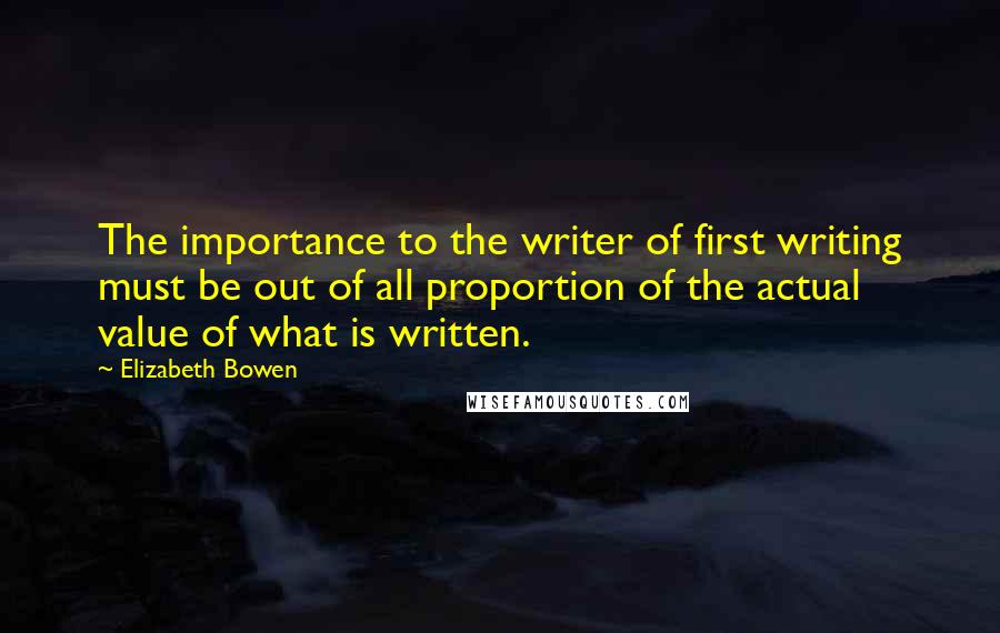 Elizabeth Bowen Quotes: The importance to the writer of first writing must be out of all proportion of the actual value of what is written.